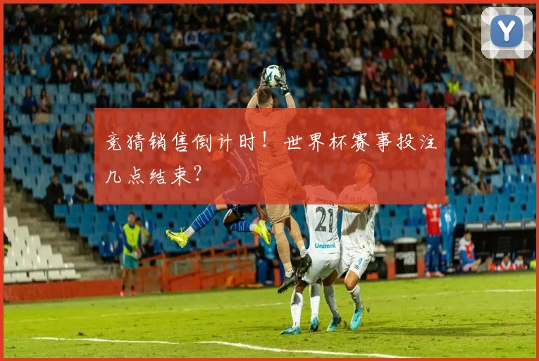 竞猜销售倒计时！世界杯赛事投注几点结束？