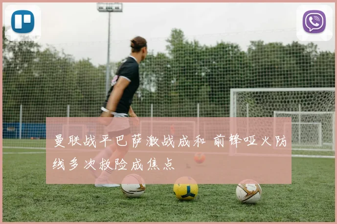 曼联战平巴萨激战成和 前锋哑火防线多次救险成焦点