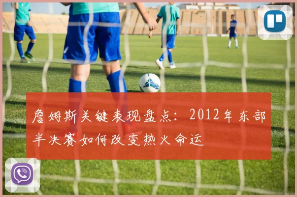 詹姆斯关键表现盘点：2012年东部半决赛如何改变热火命运