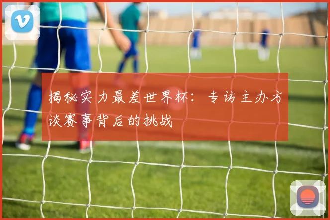 揭秘实力最差世界杯：专访主办方谈赛事背后的挑战
