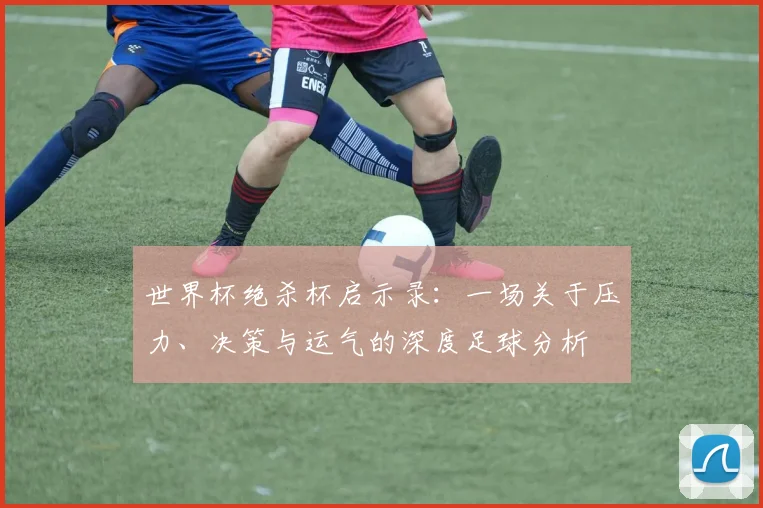 世界杯绝杀杯启示录：一场关于压力、决策与运气的深度足球分析