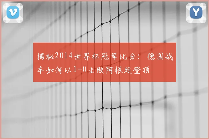 揭秘2014世界杯冠军比分：德国战车如何以1-0击败阿根廷登顶