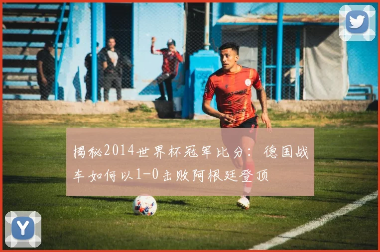 揭秘2014世界杯冠军比分：德国战车如何以1-0击败阿根廷登顶