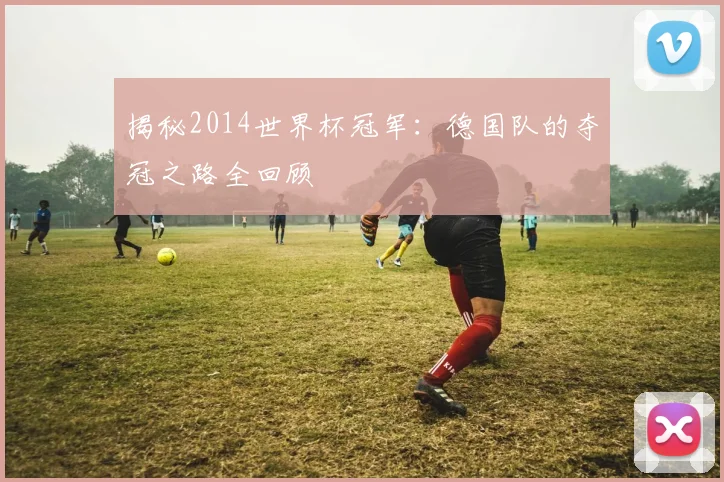 揭秘2014世界杯冠军：德国队的夺冠之路全回顾