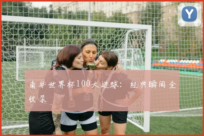南非世界杯100大进球:经典瞬间全收录