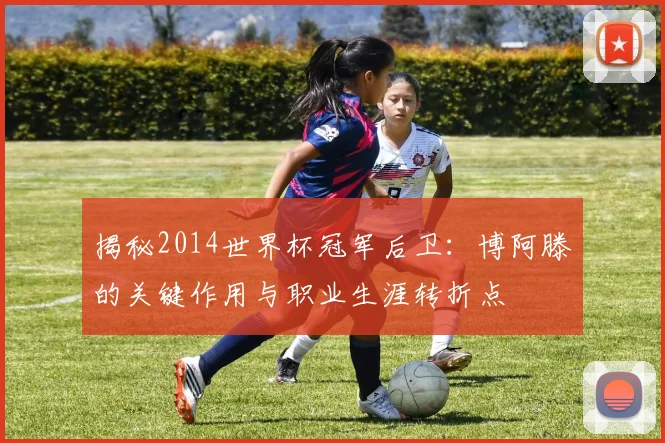 揭秘2014世界杯冠军后卫：博阿滕的关键作用与职业生涯转折点
