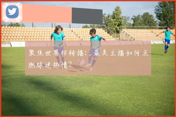 聚焦世界杯转播：最美主播如何点燃球迷热情？